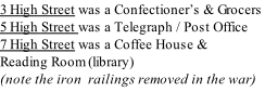 3 High Street was a Confectioner’s & Grocers 5 High Street was a Telegraph / Post Office 7 High Street was a Coffee House &  Reading Room (library) (note the iron  railings removed in the war)